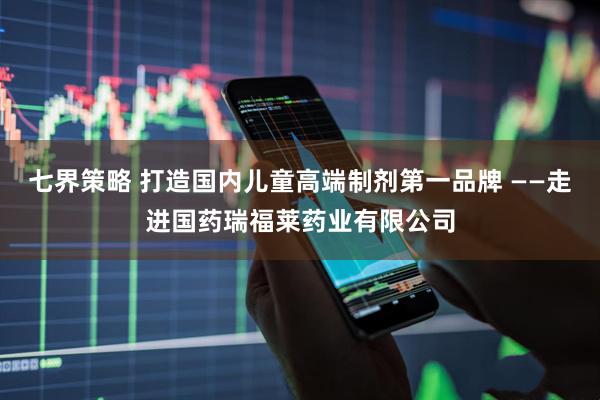 七界策略 打造国内儿童高端制剂第一品牌 ——走进国药瑞福莱药业有限公司