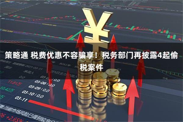 策略通 税费优惠不容骗享！税务部门再披露4起偷税案件