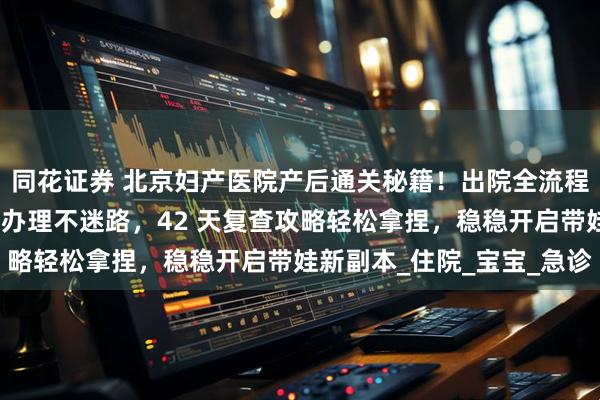 同花证券 北京妇产医院产后通关秘籍！出院全流程手把手教学，出生证明办理不迷路，42 天复查攻略轻松拿捏，稳稳开启带娃新副本_住院_宝宝_急诊