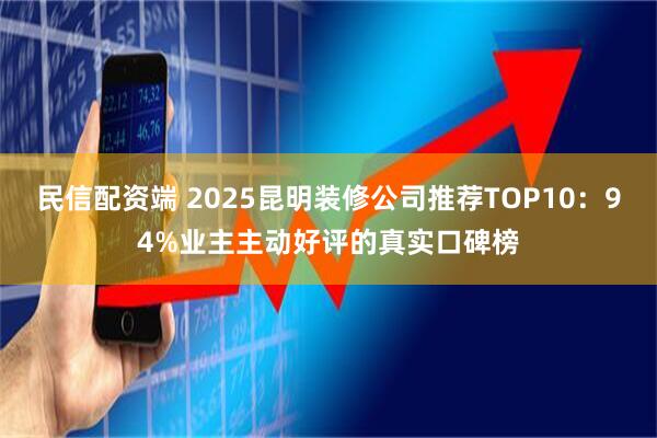 民信配资端 2025昆明装修公司推荐TOP10：94%业主主动好评的真实口碑榜